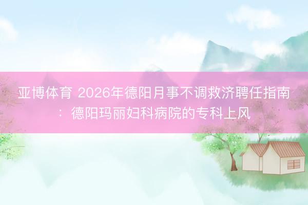 亚博体育 2026年德阳月事不调救济聘任指南:德阳玛丽妇科病院的专科上风