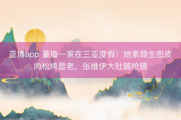 亚博app 董璇一家在三亚度假!她素颜生图皮肉松垮显老,张维伊大肚腩抢镜