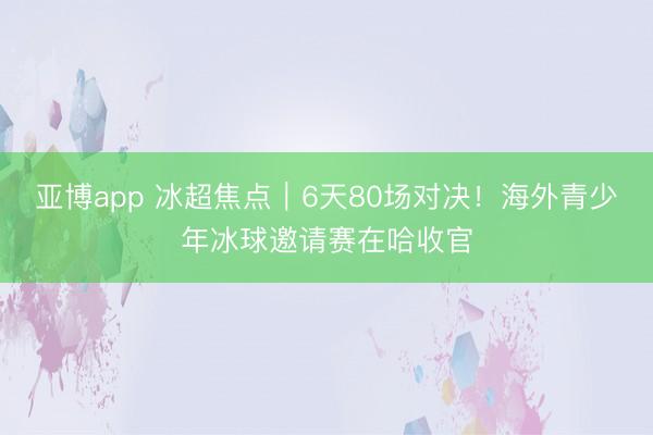 亚博app 冰超焦点︱6天80场对决！海外青少年冰球邀请赛在哈收官