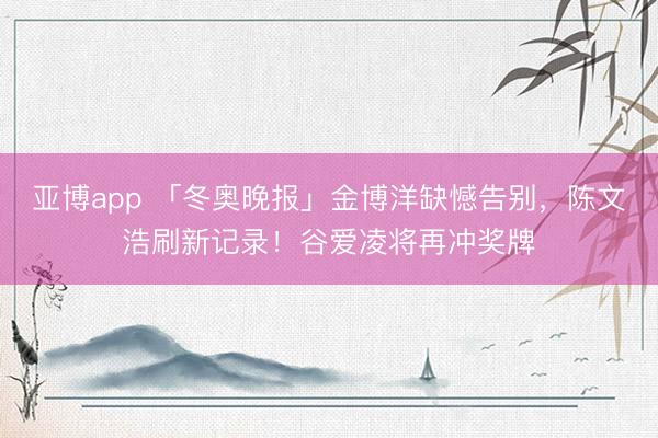 亚博app 「冬奥晚报」金博洋缺憾告别，陈文浩刷新记录！谷爱凌将再冲奖牌