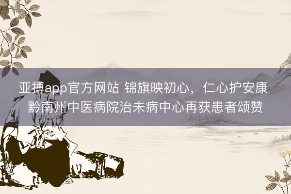亚搏app官方网站 锦旗映初心，仁心护安康 黔南州中医病院治未病中心再获患者颂赞