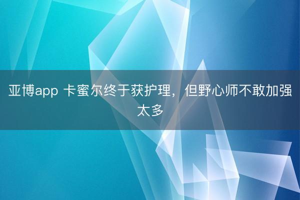 亚博app 卡蜜尔终于获护理，但野心师不敢加强太多