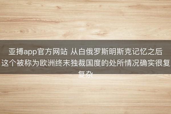 亚搏app官方网站 从白俄罗斯明斯克记忆之后，这个被称为欧洲终末独裁国度的处所情况确实很复杂