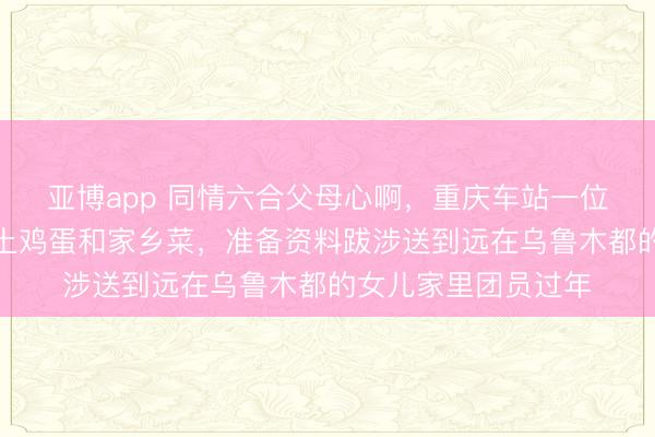 亚博app 同情六合父母心啊,重庆车站一位五十多岁母亲挑满土鸡蛋和家乡菜,准备资料跋涉送到远在乌鲁木都的女儿家里团员过年
