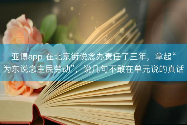 亚博app 在北京街说念办责任了三年，拿起“为东说念主民劳动”，说几句不敢在单元说的真话