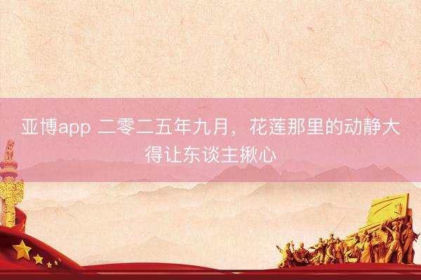 亚博app 二零二五年九月，花莲那里的动静大得让东谈主揪心