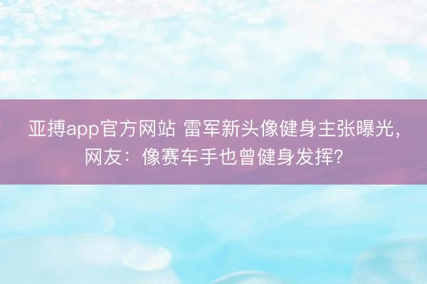 亚搏app官方网站 雷军新头像健身主张曝光，网友：像赛车手也曾健身发挥？