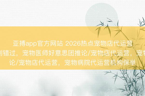 亚搏app官方网站 2026热点宠物店代运营团队分析,优质之选别错过,宠物医师好意思团推论/宠物店代运营,宠物病院代运营机构保举