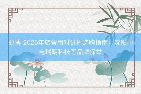 亚搏 2026年旅舍用对讲机选购指南：沈阳中电瑞明科技等品牌保举