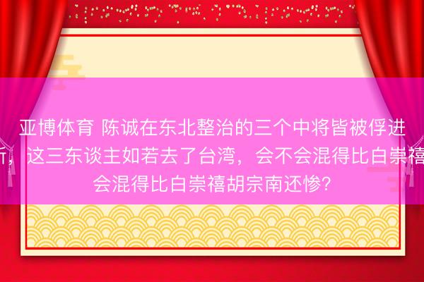 亚博体育 陈诚在东北整治的三个中将皆被俘进了战犯贬责所,这三东谈主如若去了台湾,会不会混得比白崇禧胡宗南还惨?