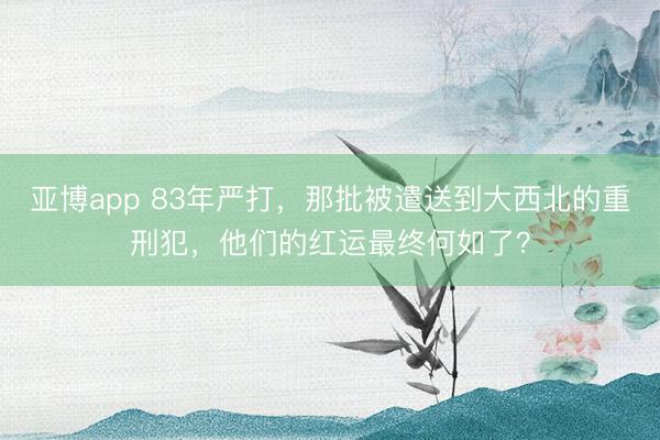 亚博app 83年严打,那批被遣送到大西北的重刑犯,他们的红运最终何如了?
