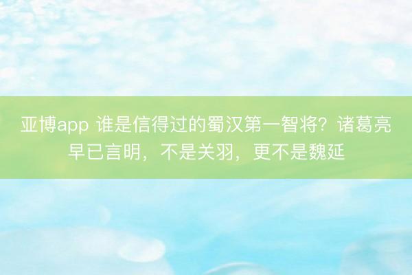 亚博app 谁是信得过的蜀汉第一智将？诸葛亮早已言明，不是关羽，更不是魏延