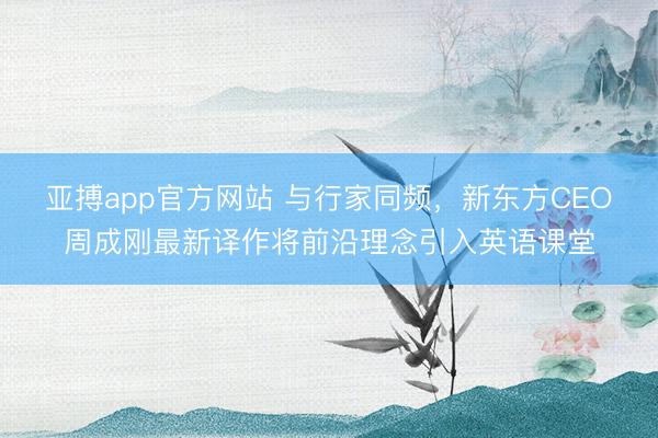 亚搏app官方网站 与行家同频,新东方CEO周成刚最新译作将前沿理念引入英语课堂