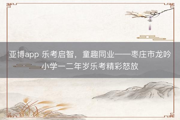 亚博app 乐考启智，童趣同业——枣庄市龙吟小学一二年岁乐考精彩怒放
