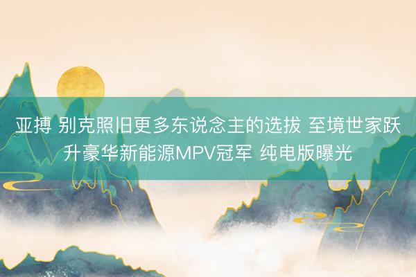 亚搏 别克照旧更多东说念主的选拔 至境世家跃升豪华新能源MPV冠军 纯电版曝光