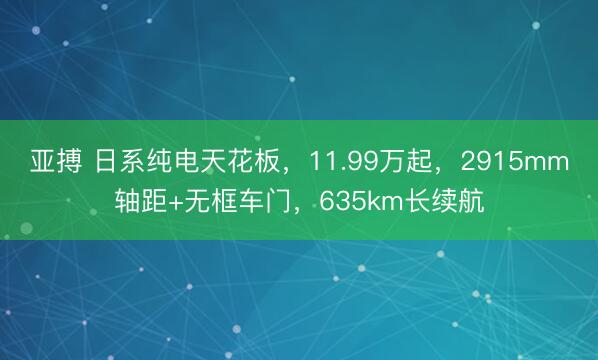 亚搏 日系纯电天花板，11.99万起，2915mm轴距+无框车门，635km长续航