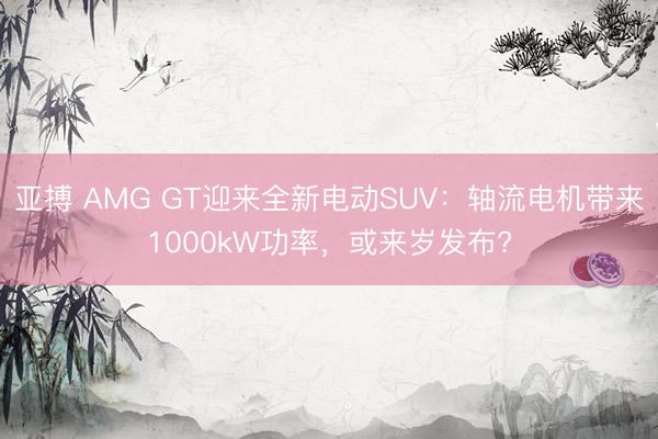 亚搏 AMG GT迎来全新电动SUV：轴流电机带来1000kW功率，或来岁发布?