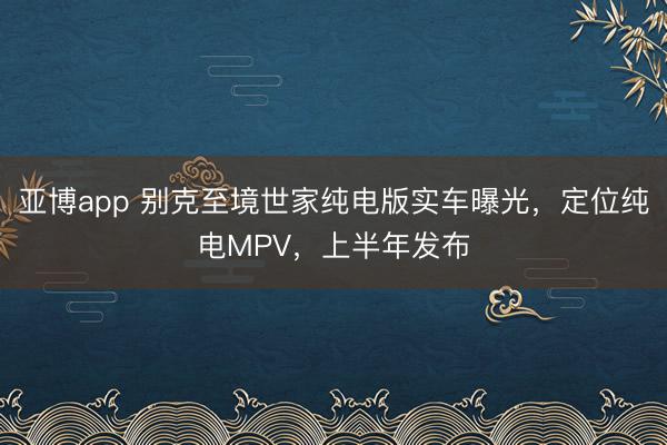 亚博app 别克至境世家纯电版实车曝光,定位纯电MPV,上半年发布