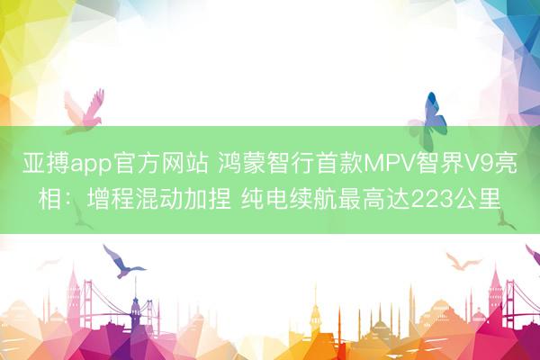 亚搏app官方网站 鸿蒙智行首款MPV智界V9亮相：增程混动加捏 纯电续航最高达223公里