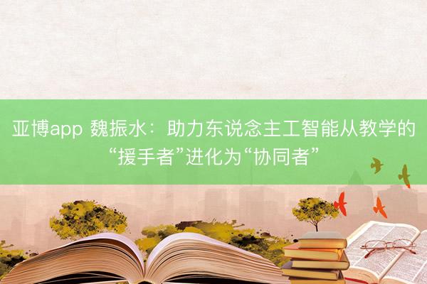 亚博app 魏振水:助力东说念主工智能从教学的“援手者”进化为“协同者”