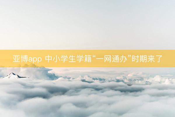 亚博app 中小学生学籍“一网通办”时期来了