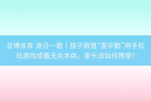 亚博体育 逐日一题丨孩子假借“查辛勤”用手机玩游戏或看无关本体，家长该如何携带？