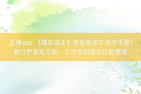 亚博app 《镖东谈主》死在老丈东谈主手里！裴行俨至死不知，王世充的侄女比箭更狠