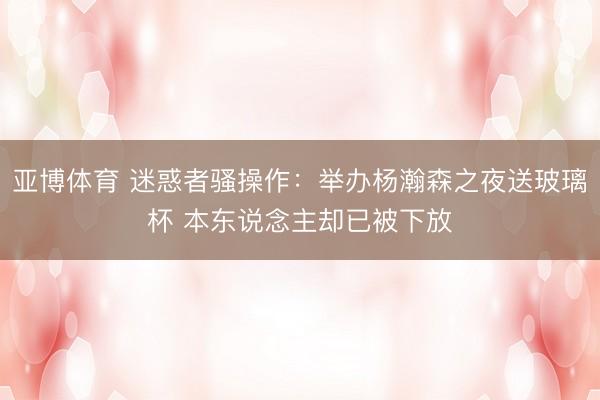 亚博体育 迷惑者骚操作：举办杨瀚森之夜送玻璃杯 本东说念主却已被下放