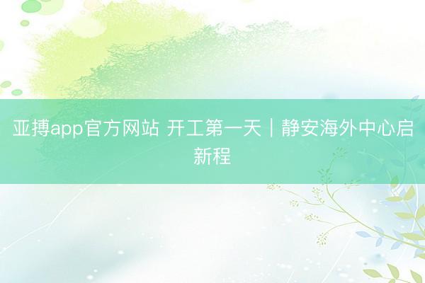 亚搏app官方网站 开工第一天｜静安海外中心启新程