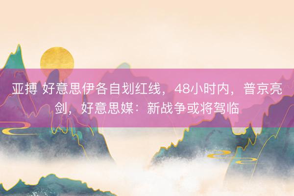 亚搏 好意思伊各自划红线，48小时内，普京亮剑，好意思媒：新战争或将驾临