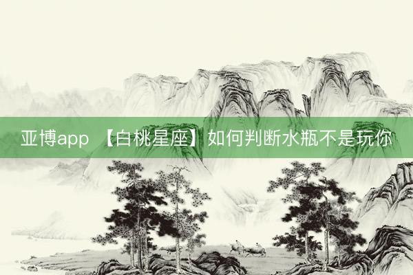 亚博app 【白桃星座】如何判断水瓶不是玩你