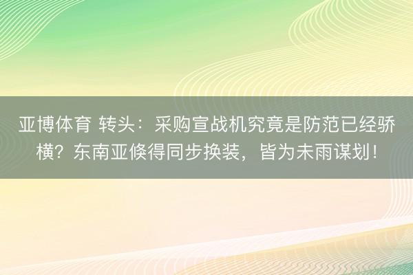 亚博体育 转头:采购宣战机究竟是防范已经骄横?东南亚倏得同步换装,皆为未雨谋划!