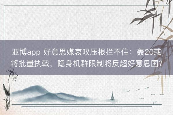 亚博app 好意思媒哀叹压根拦不住：轰20或将批量执戟，隐身机群限制将反超好意思国？