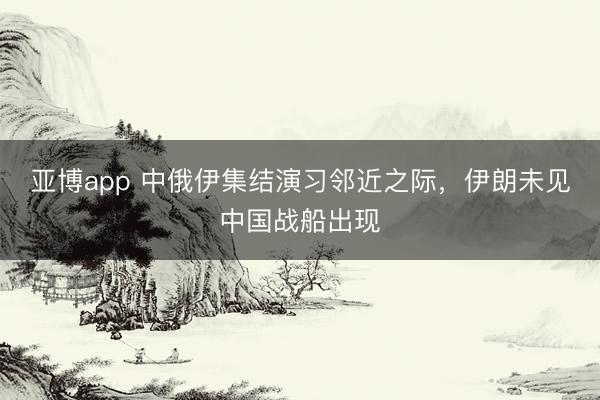 亚博app 中俄伊集结演习邻近之际,伊朗未见中国战船出现