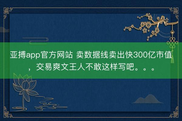 亚搏app官方网站 卖数据线卖出快300亿市值,交易爽文王人不敢这样写吧。。。