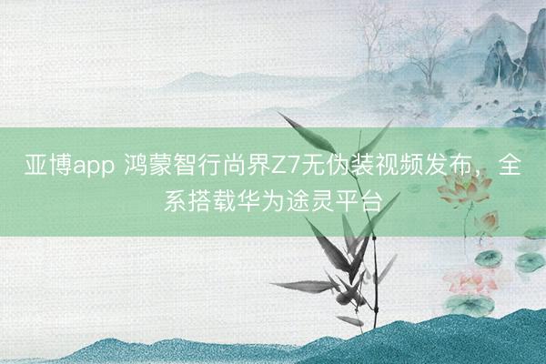 亚博app 鸿蒙智行尚界Z7无伪装视频发布，全系搭载华为途灵平台