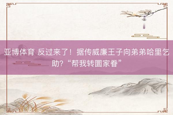 亚博体育 反过来了!据传威廉王子向弟弟哈里乞助?“帮我转圜家眷”