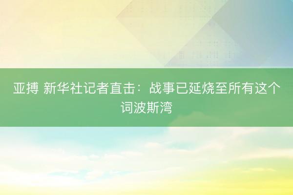 亚搏 新华社记者直击:战事已延烧至所有这个词波斯湾