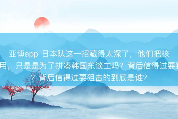 亚博app 日本队这一招藏得太深了，他们把核火器捂到当今才用，只是是为了拼凑韩国东谈主吗？背后信得过要狙击的到底是谁？