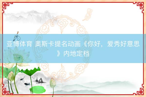 亚博体育 奥斯卡提名动画《你好,爱秀好意思》内地定档