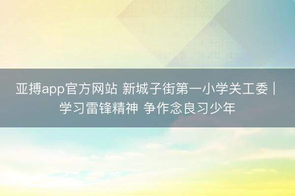 亚搏app官方网站 新城子街第一小学关工委 | 学习雷锋精神 争作念良习少年