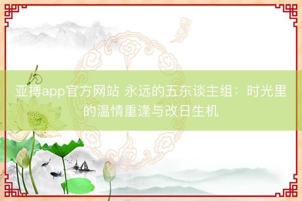 亚搏app官方网站 永远的五东谈主组：时光里的温情重逢与改日生机