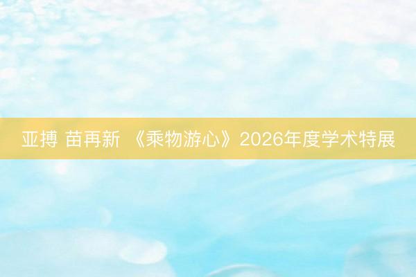 亚搏 苗再新 《乘物游心》2026年度学术特展