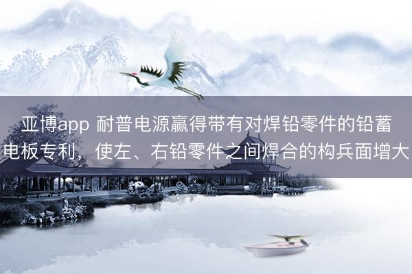 亚博app 耐普电源赢得带有对焊铅零件的铅蓄电板专利，使左、右铅零件之间焊合的构兵面增大